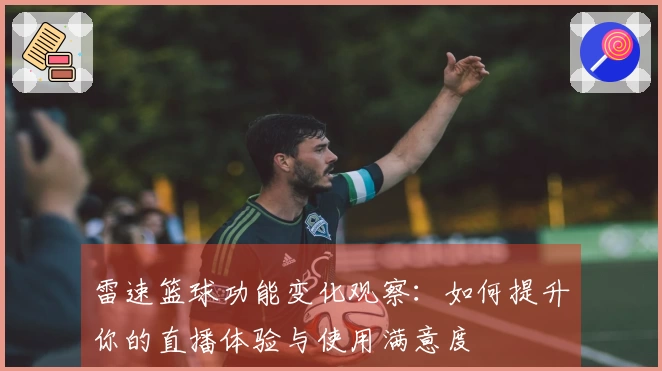 雷速篮球功能变化观察：如何提升你的直播体验与使用满意度